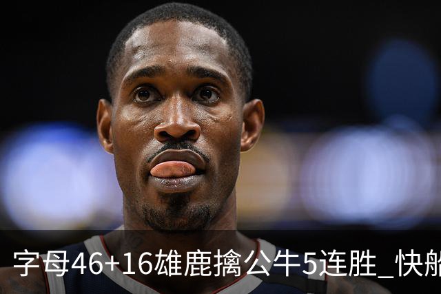 字母46+16雄鹿擒公牛5连胜 快船送奇才14连败